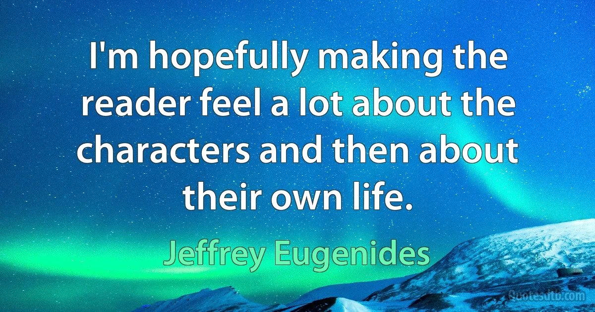 I'm hopefully making the reader feel a lot about the characters and then about their own life. (Jeffrey Eugenides)