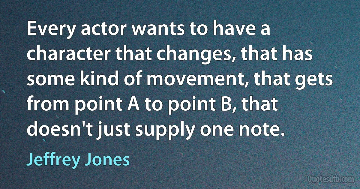 Every actor wants to have a character that changes, that has some kind of movement, that gets from point A to point B, that doesn't just supply one note. (Jeffrey Jones)