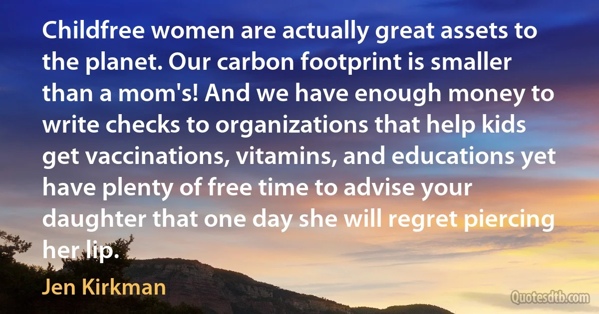 Childfree women are actually great assets to the planet. Our carbon footprint is smaller than a mom's! And we have enough money to write checks to organizations that help kids get vaccinations, vitamins, and educations yet have plenty of free time to advise your daughter that one day she will regret piercing her lip. (Jen Kirkman)