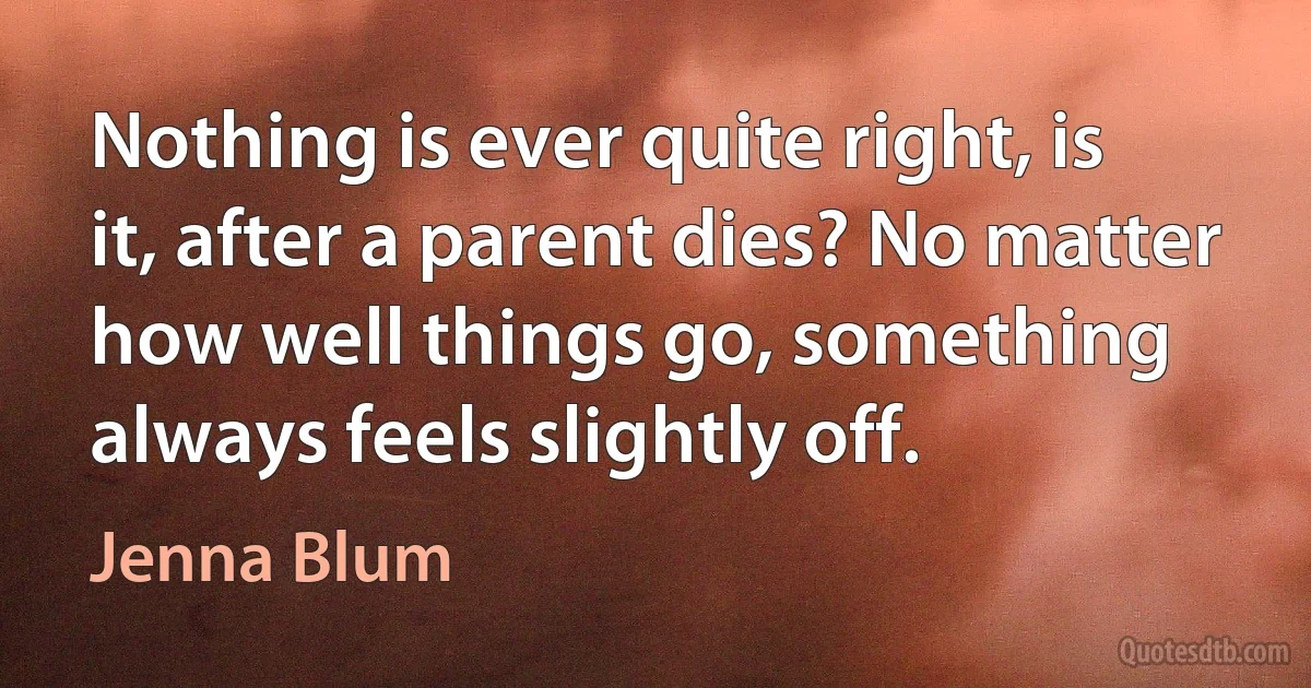 Nothing is ever quite right, is it, after a parent dies? No matter how well things go, something always feels slightly off. (Jenna Blum)