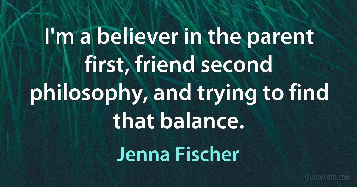 I'm a believer in the parent first, friend second philosophy, and trying to find that balance. (Jenna Fischer)