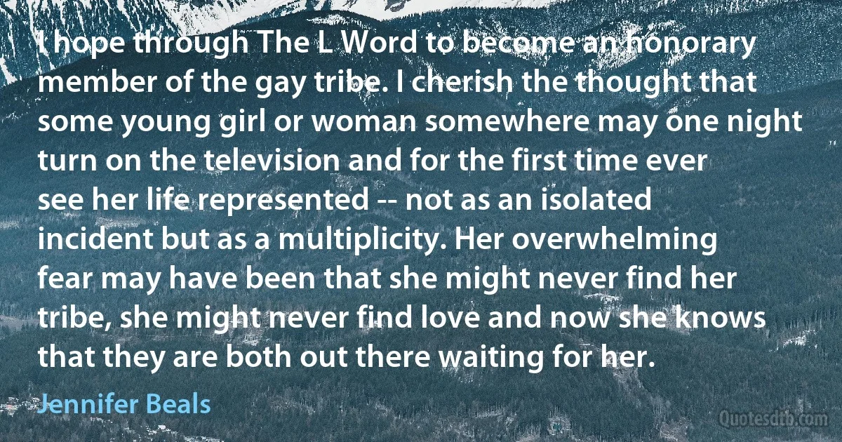 I hope through The L Word to become an honorary member of the gay tribe. I cherish the thought that some young girl or woman somewhere may one night turn on the television and for the first time ever see her life represented -- not as an isolated incident but as a multiplicity. Her overwhelming fear may have been that she might never find her tribe, she might never find love and now she knows that they are both out there waiting for her. (Jennifer Beals)