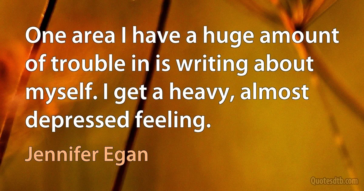 One area I have a huge amount of trouble in is writing about myself. I get a heavy, almost depressed feeling. (Jennifer Egan)