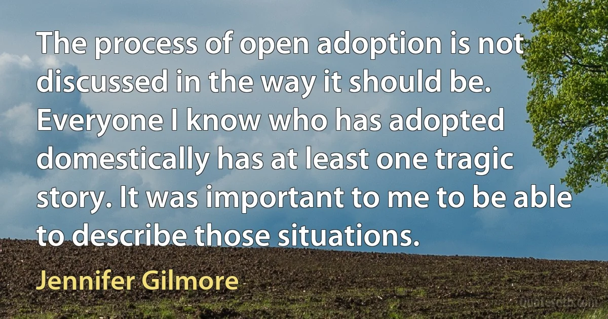 The process of open adoption is not discussed in the way it should be. Everyone I know who has adopted domestically has at least one tragic story. It was important to me to be able to describe those situations. (Jennifer Gilmore)