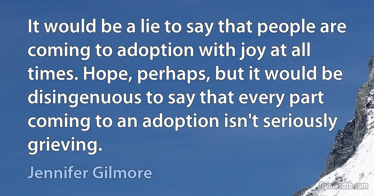 It would be a lie to say that people are coming to adoption with joy at all times. Hope, perhaps, but it would be disingenuous to say that every part coming to an adoption isn't seriously grieving. (Jennifer Gilmore)