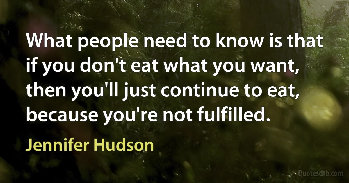 What people need to know is that if you don't eat what you want, then you'll just continue to eat, because you're not fulfilled. (Jennifer Hudson)