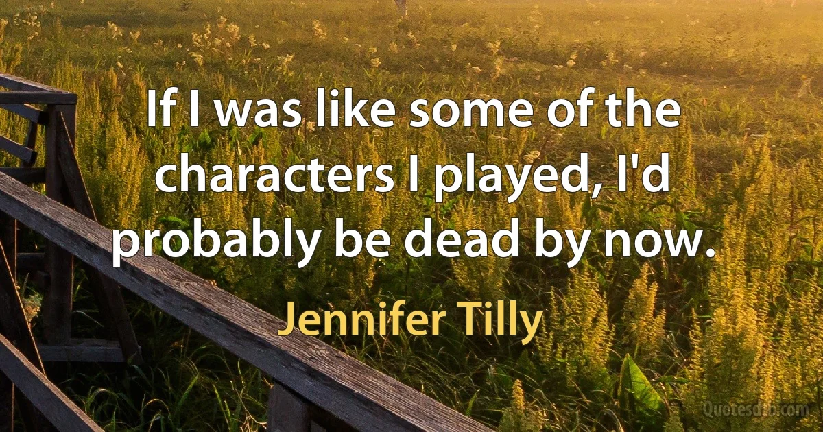 If I was like some of the characters I played, I'd probably be dead by now. (Jennifer Tilly)