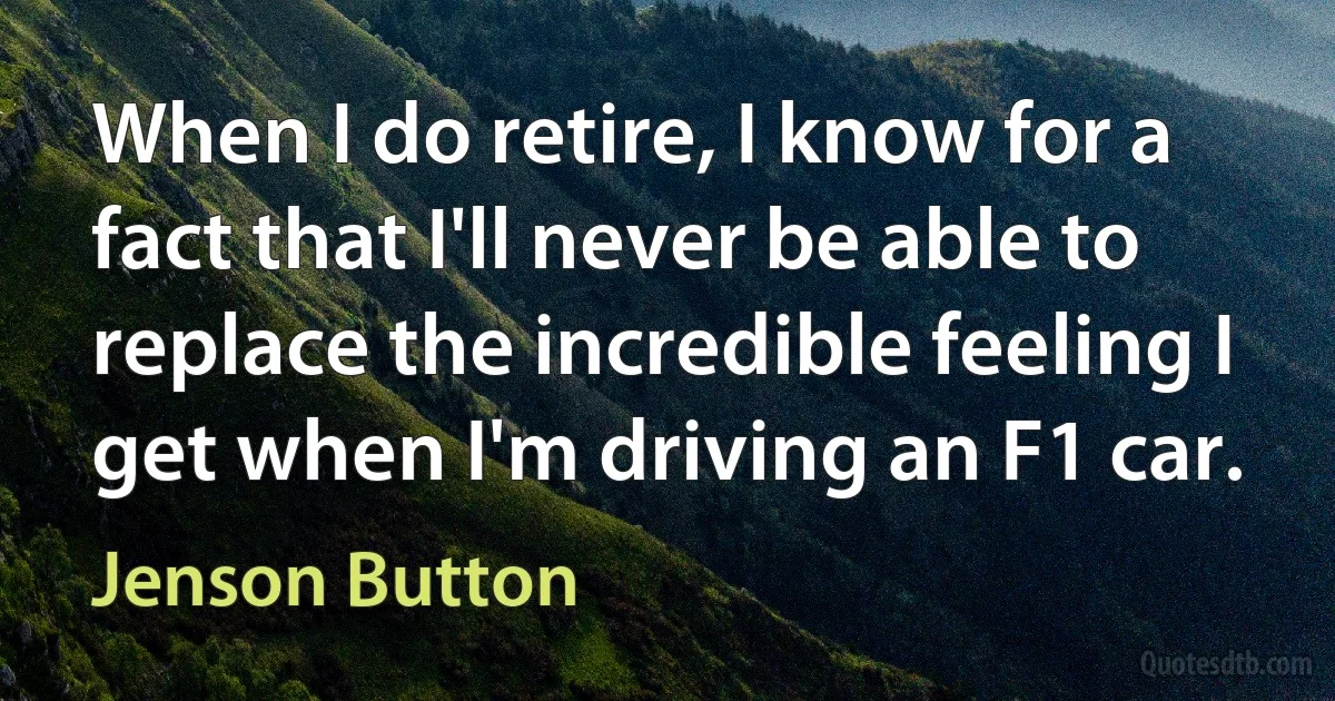 When I do retire, I know for a fact that I'll never be able to replace the incredible feeling I get when I'm driving an F1 car. (Jenson Button)