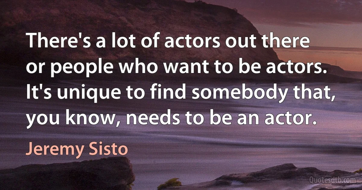 There's a lot of actors out there or people who want to be actors. It's unique to find somebody that, you know, needs to be an actor. (Jeremy Sisto)