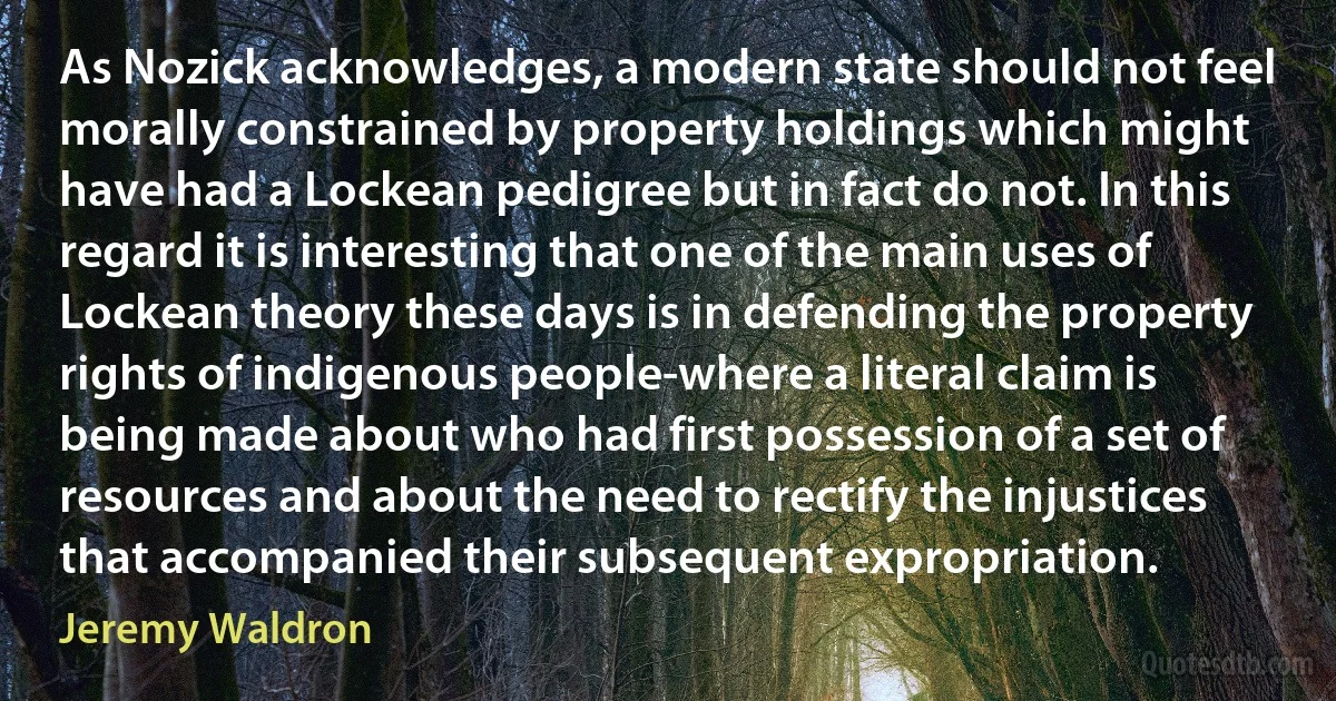 As Nozick acknowledges, a modern state should not feel morally constrained by property holdings which might have had a Lockean pedigree but in fact do not. In this regard it is interesting that one of the main uses of Lockean theory these days is in defending the property rights of indigenous people-where a literal claim is being made about who had first possession of a set of resources and about the need to rectify the injustices that accompanied their subsequent expropriation. (Jeremy Waldron)