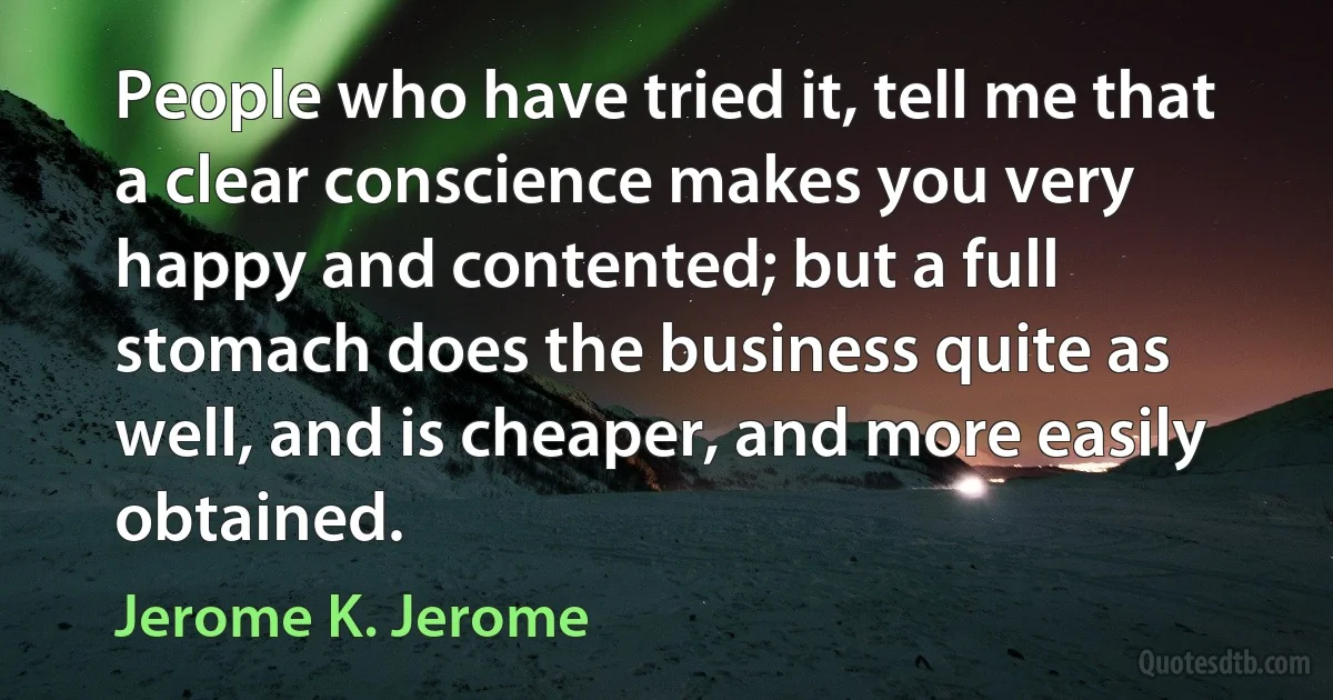 People who have tried it, tell me that a clear conscience makes you very happy and contented; but a full stomach does the business quite as well, and is cheaper, and more easily obtained. (Jerome K. Jerome)