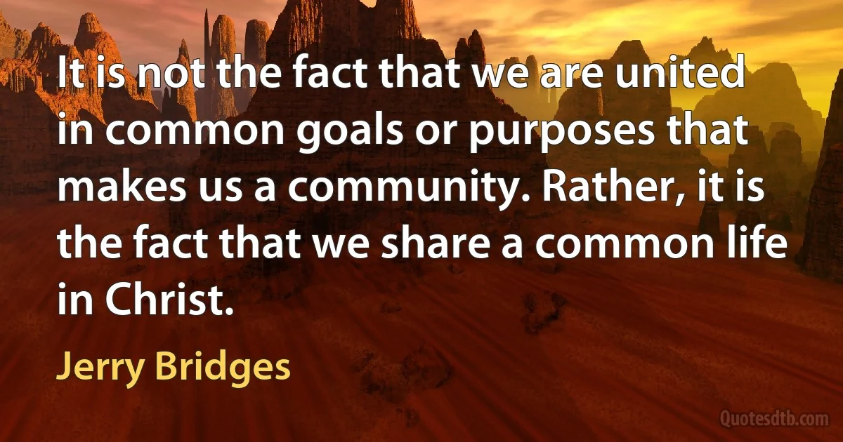 It is not the fact that we are united in common goals or purposes that makes us a community. Rather, it is the fact that we share a common life in Christ. (Jerry Bridges)