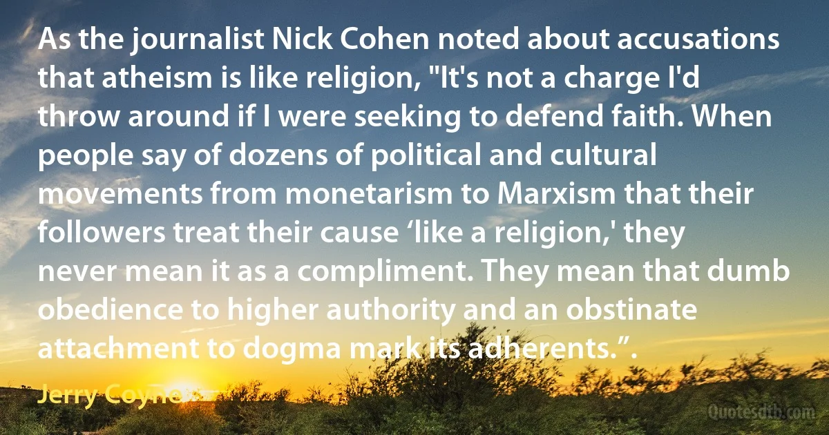 As the journalist Nick Cohen noted about accusations that atheism is like religion, "It's not a charge I'd throw around if I were seeking to defend faith. When people say of dozens of political and cultural movements from monetarism to Marxism that their followers treat their cause ‘like a religion,' they never mean it as a compliment. They mean that dumb obedience to higher authority and an obstinate attachment to dogma mark its adherents.”. (Jerry Coyne)