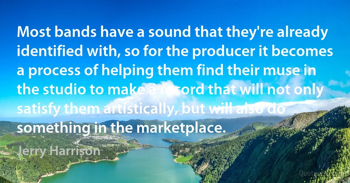 Most bands have a sound that they're already identified with, so for the producer it becomes a process of helping them find their muse in the studio to make a record that will not only satisfy them artistically, but will also do something in the marketplace. (Jerry Harrison)