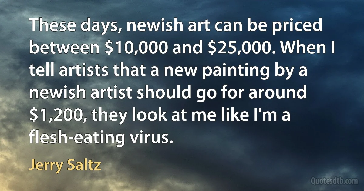 These days, newish art can be priced between $10,000 and $25,000. When I tell artists that a new painting by a newish artist should go for around $1,200, they look at me like I'm a flesh-eating virus. (Jerry Saltz)