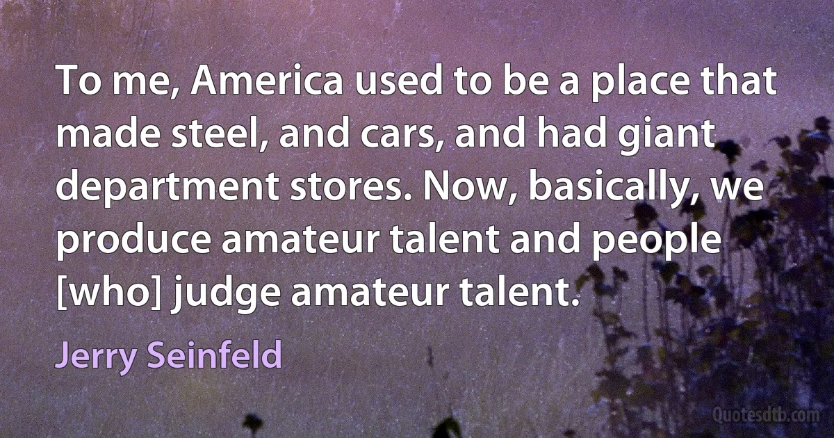 To me, America used to be a place that made steel, and cars, and had giant department stores. Now, basically, we produce amateur talent and people [who] judge amateur talent. (Jerry Seinfeld)