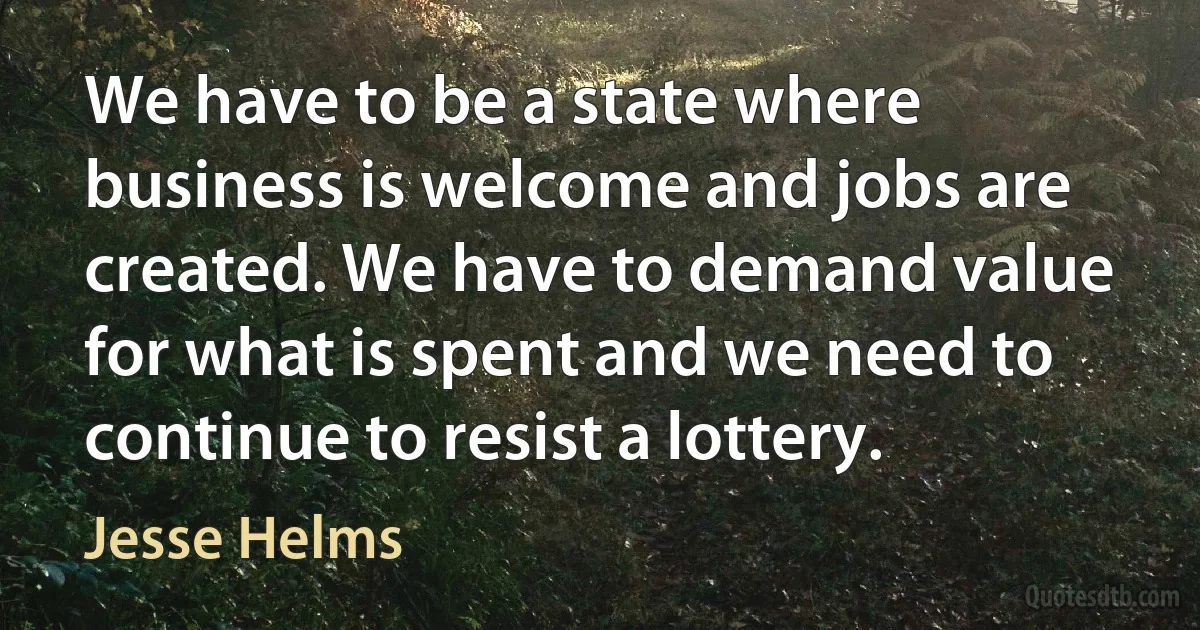 We have to be a state where business is welcome and jobs are created. We have to demand value for what is spent and we need to continue to resist a lottery. (Jesse Helms)