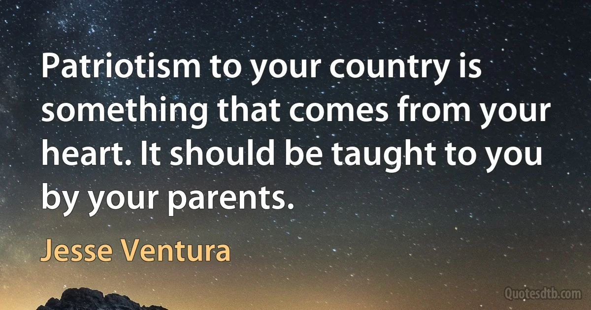 Patriotism to your country is something that comes from your heart. It should be taught to you by your parents. (Jesse Ventura)