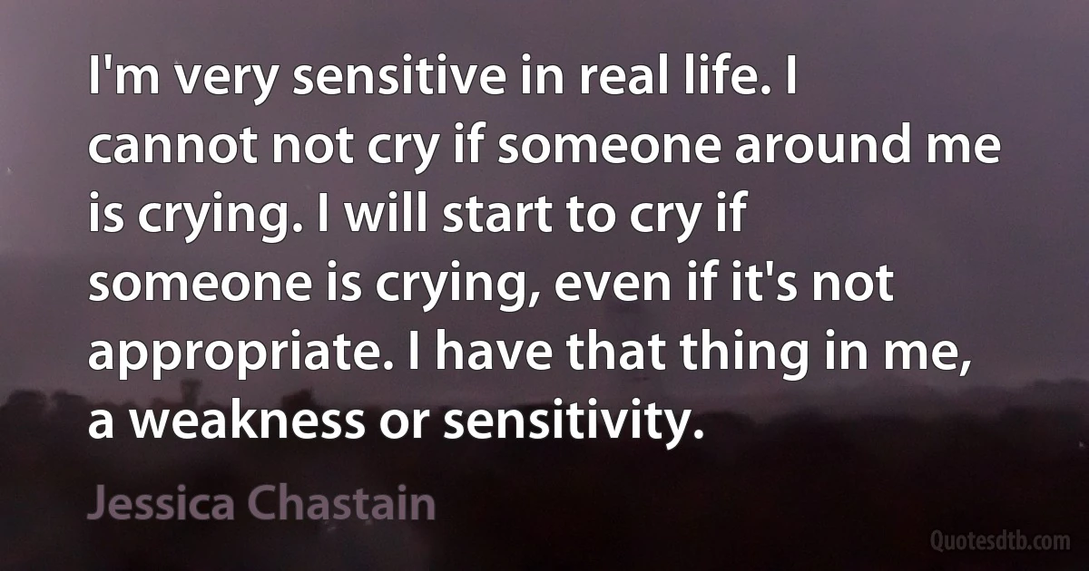 I'm very sensitive in real life. I cannot not cry if someone around me is crying. I will start to cry if someone is crying, even if it's not appropriate. I have that thing in me, a weakness or sensitivity. (Jessica Chastain)