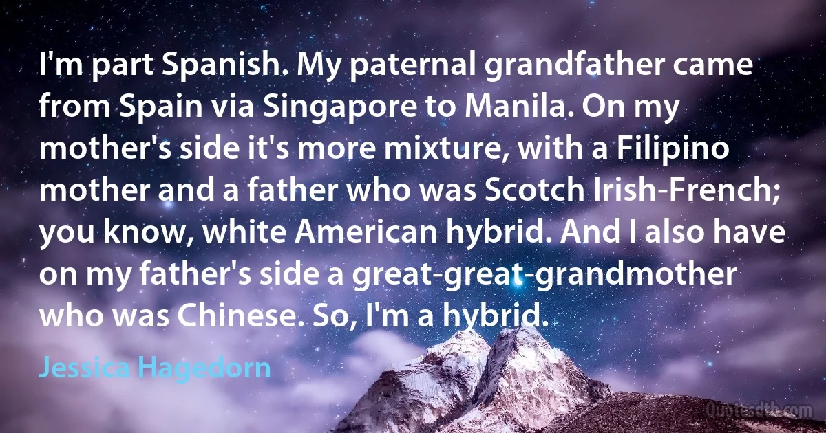 I'm part Spanish. My paternal grandfather came from Spain via Singapore to Manila. On my mother's side it's more mixture, with a Filipino mother and a father who was Scotch Irish-French; you know, white American hybrid. And I also have on my father's side a great-great-grandmother who was Chinese. So, I'm a hybrid. (Jessica Hagedorn)