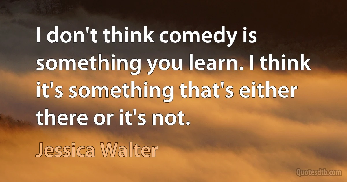 I don't think comedy is something you learn. I think it's something that's either there or it's not. (Jessica Walter)