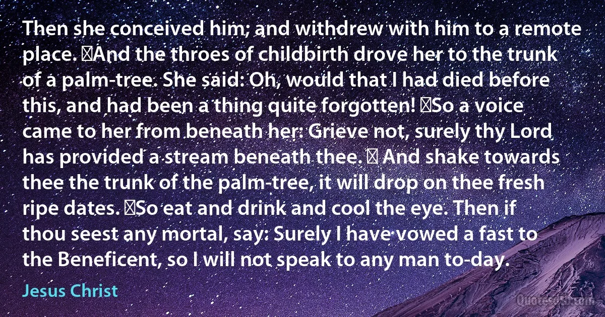 Then she conceived him; and withdrew with him to a remote place. ‏And the throes of childbirth drove her to the trunk of a palm-tree. She said: Oh, would that I had died before this, and had been a thing quite forgotten! ‏So a voice came to her from beneath her: Grieve not, surely thy Lord has provided a stream beneath thee. ‏ And shake towards thee the trunk of the palm-tree, it will drop on thee fresh ripe dates. ‏So eat and drink and cool the eye. Then if thou seest any mortal, say: Surely I have vowed a fast to the Beneficent, so I will not speak to any man to-day. (Jesus Christ)