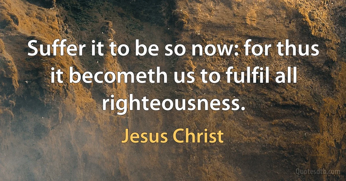 Suffer it to be so now: for thus it becometh us to fulfil all righteousness. (Jesus Christ)