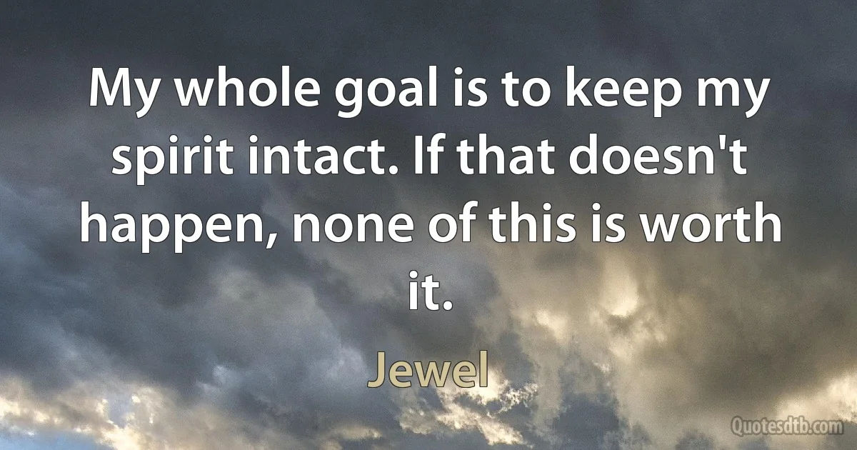 My whole goal is to keep my spirit intact. If that doesn't happen, none of this is worth it. (Jewel)