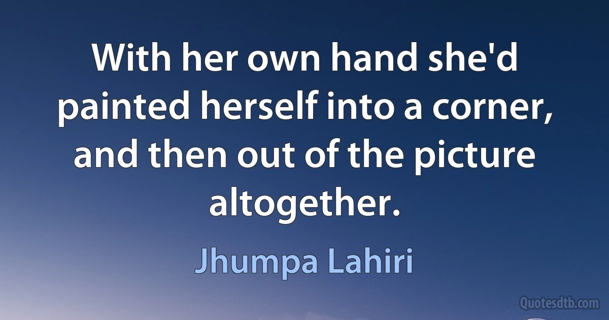 With her own hand she'd painted herself into a corner, and then out of the picture altogether. (Jhumpa Lahiri)