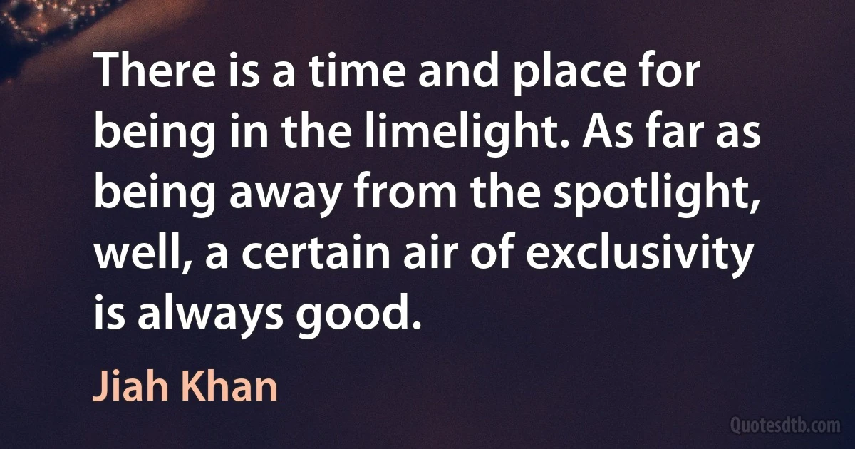 There is a time and place for being in the limelight. As far as being away from the spotlight, well, a certain air of exclusivity is always good. (Jiah Khan)