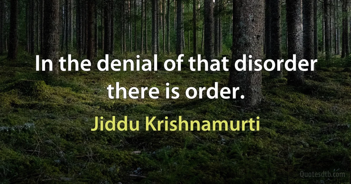 In the denial of that disorder there is order. (Jiddu Krishnamurti)