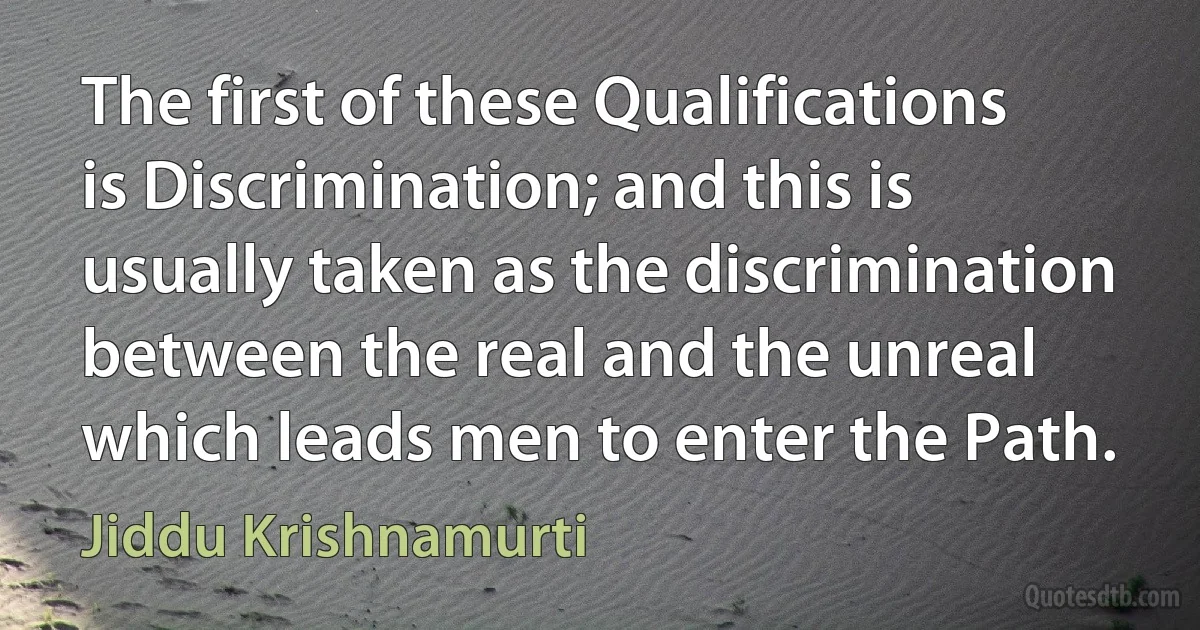 The first of these Qualifications is Discrimination; and this is usually taken as the discrimination between the real and the unreal which leads men to enter the Path. (Jiddu Krishnamurti)