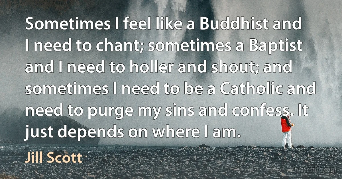 Sometimes I feel like a Buddhist and I need to chant; sometimes a Baptist and I need to holler and shout; and sometimes I need to be a Catholic and need to purge my sins and confess. It just depends on where I am. (Jill Scott)