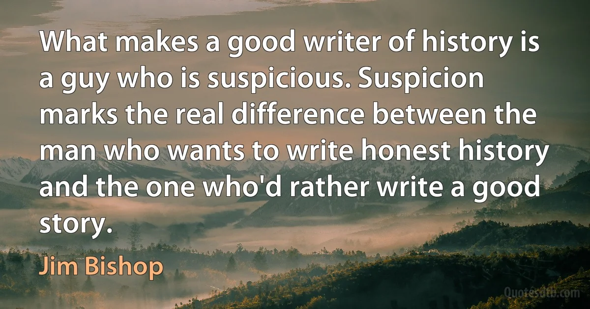 What makes a good writer of history is a guy who is suspicious. Suspicion marks the real difference between the man who wants to write honest history and the one who'd rather write a good story. (Jim Bishop)