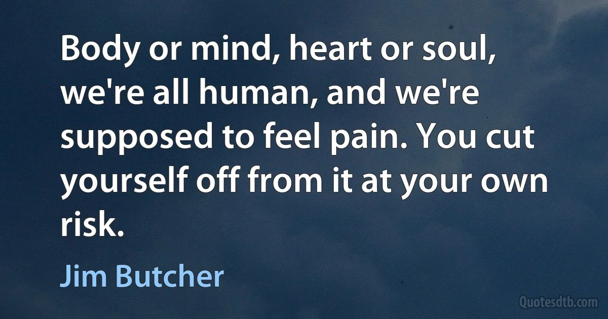 Body or mind, heart or soul, we're all human, and we're supposed to feel pain. You cut yourself off from it at your own risk. (Jim Butcher)