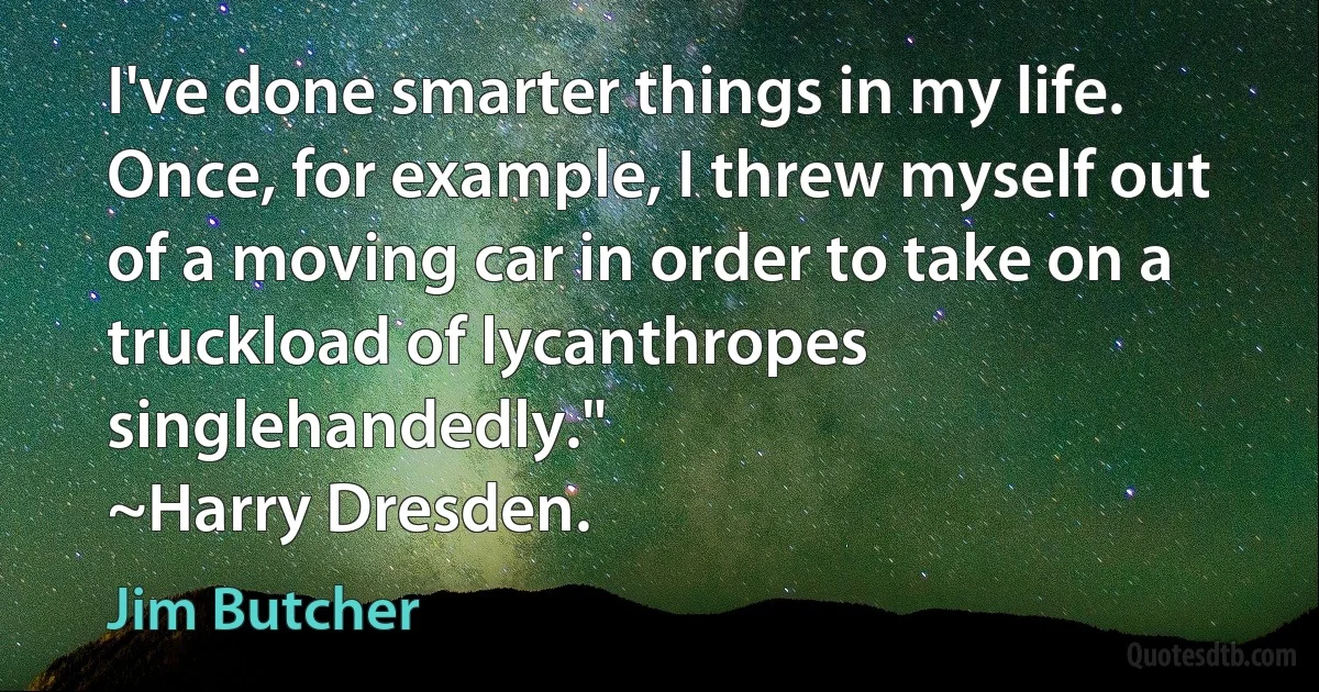 I've done smarter things in my life. Once, for example, I threw myself out of a moving car in order to take on a truckload of lycanthropes singlehandedly."
~Harry Dresden. (Jim Butcher)