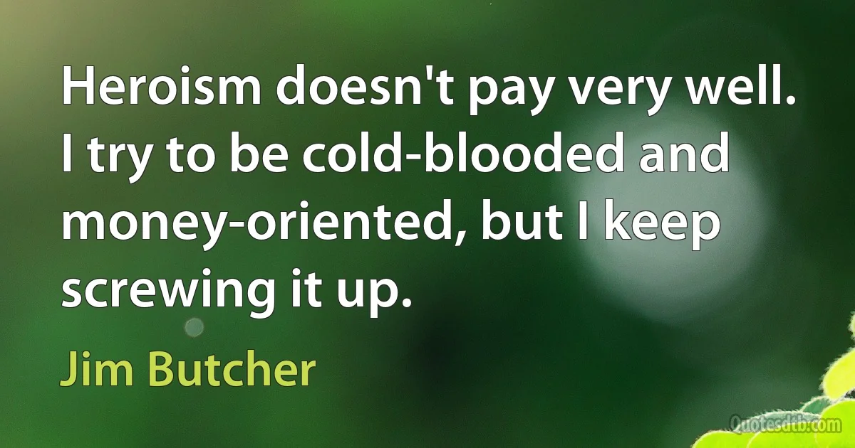 Heroism doesn't pay very well. I try to be cold-blooded and money-oriented, but I keep screwing it up. (Jim Butcher)