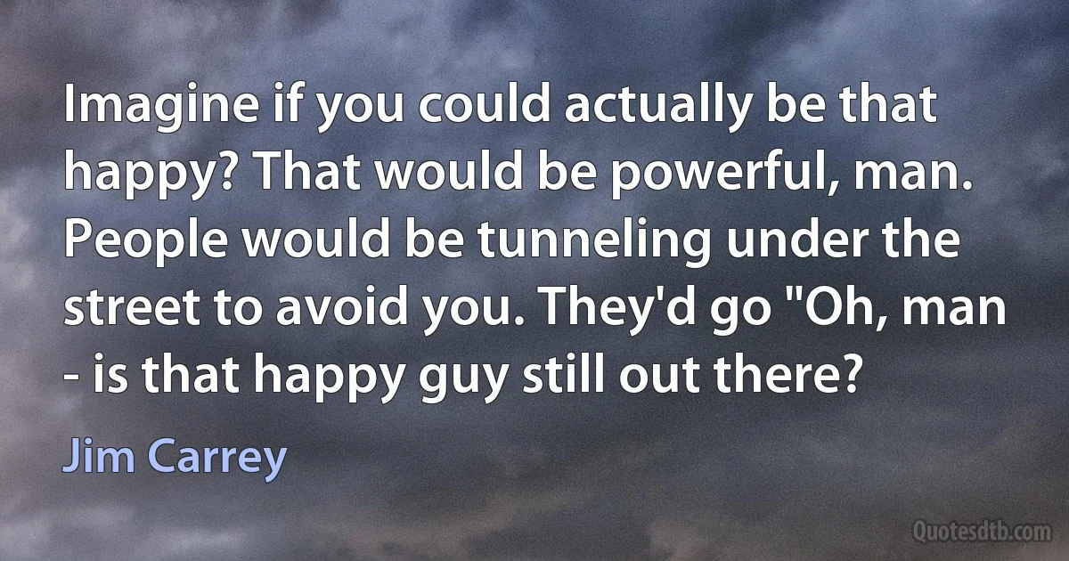 Imagine if you could actually be that happy? That would be powerful, man. People would be tunneling under the street to avoid you. They'd go "Oh, man - is that happy guy still out there? (Jim Carrey)