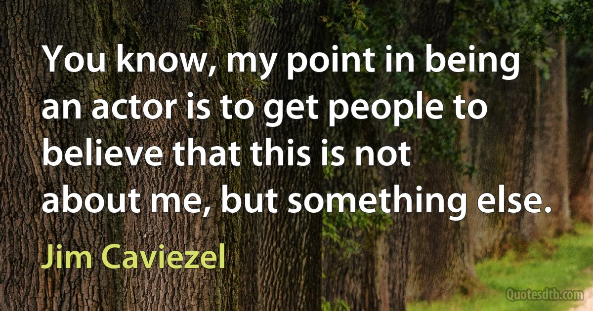 You know, my point in being an actor is to get people to believe that this is not about me, but something else. (Jim Caviezel)