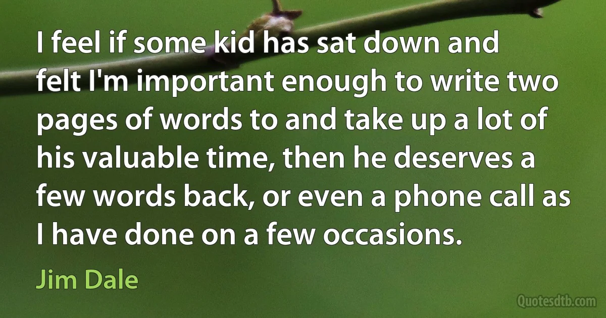 I feel if some kid has sat down and felt I'm important enough to write two pages of words to and take up a lot of his valuable time, then he deserves a few words back, or even a phone call as I have done on a few occasions. (Jim Dale)