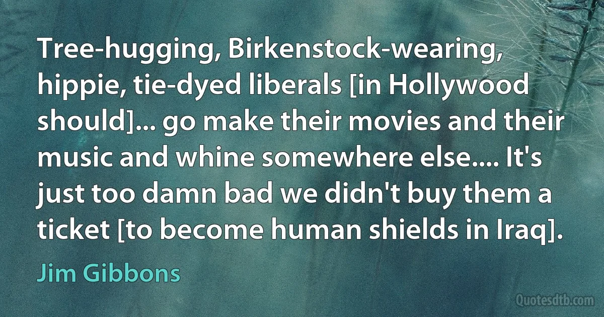 Tree-hugging, Birkenstock-wearing, hippie, tie-dyed liberals [in Hollywood should]... go make their movies and their music and whine somewhere else.... It's just too damn bad we didn't buy them a ticket [to become human shields in Iraq]. (Jim Gibbons)