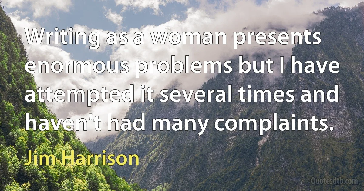 Writing as a woman presents enormous problems but I have attempted it several times and haven't had many complaints. (Jim Harrison)