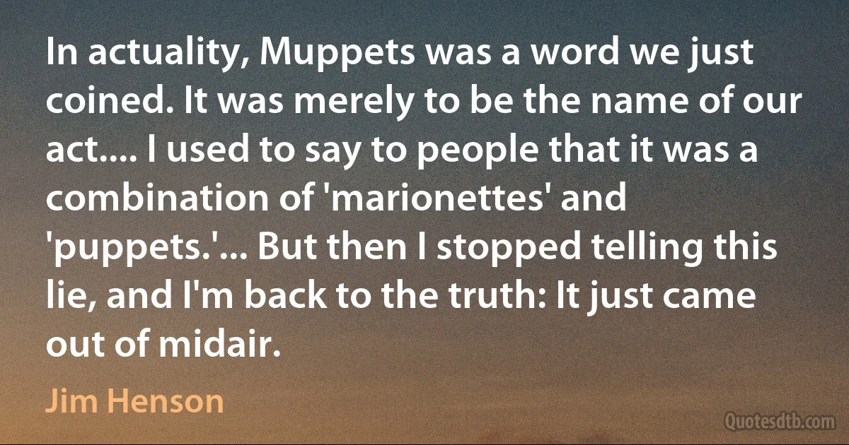 In actuality, Muppets was a word we just coined. It was merely to be the name of our act.... I used to say to people that it was a combination of 'marionettes' and 'puppets.'... But then I stopped telling this lie, and I'm back to the truth: It just came out of midair. (Jim Henson)