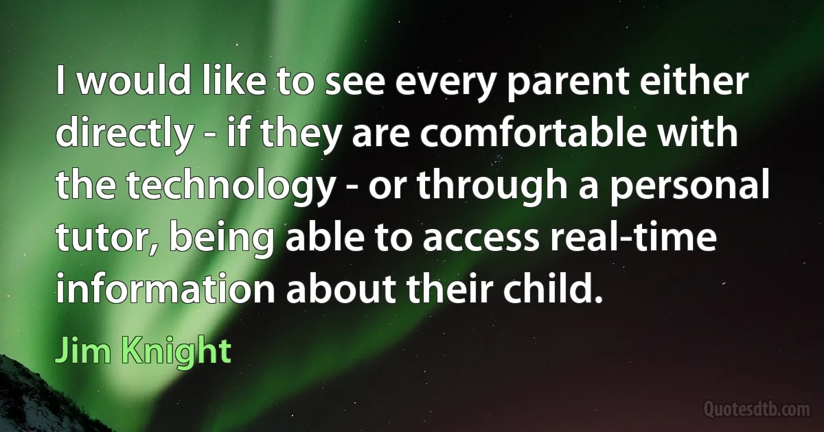 I would like to see every parent either directly - if they are comfortable with the technology - or through a personal tutor, being able to access real-time information about their child. (Jim Knight)