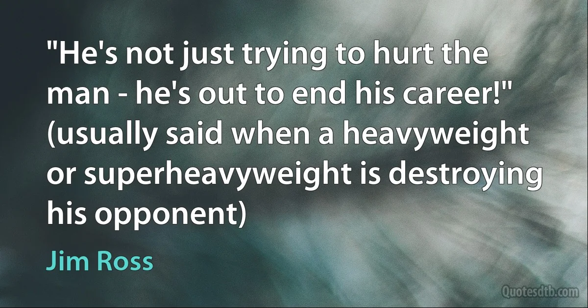 "He's not just trying to hurt the man - he's out to end his career!" (usually said when a heavyweight or superheavyweight is destroying his opponent) (Jim Ross)