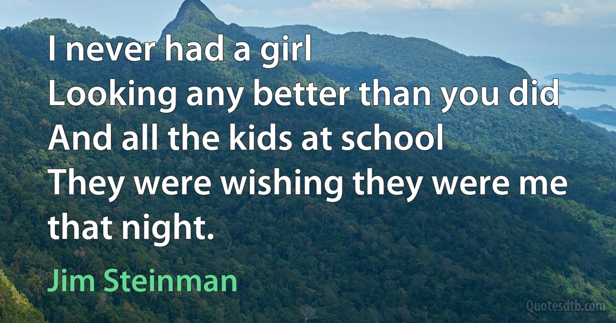 I never had a girl
Looking any better than you did
And all the kids at school
They were wishing they were me that night. (Jim Steinman)