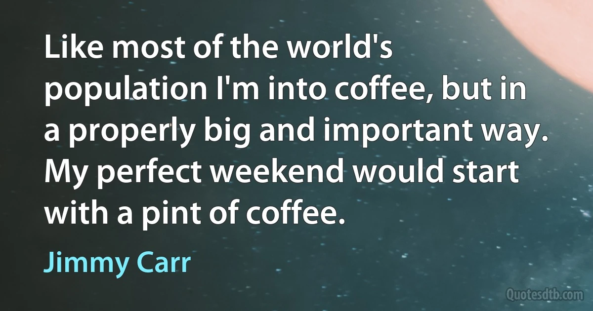 Like most of the world's population I'm into coffee, but in a properly big and important way. My perfect weekend would start with a pint of coffee. (Jimmy Carr)