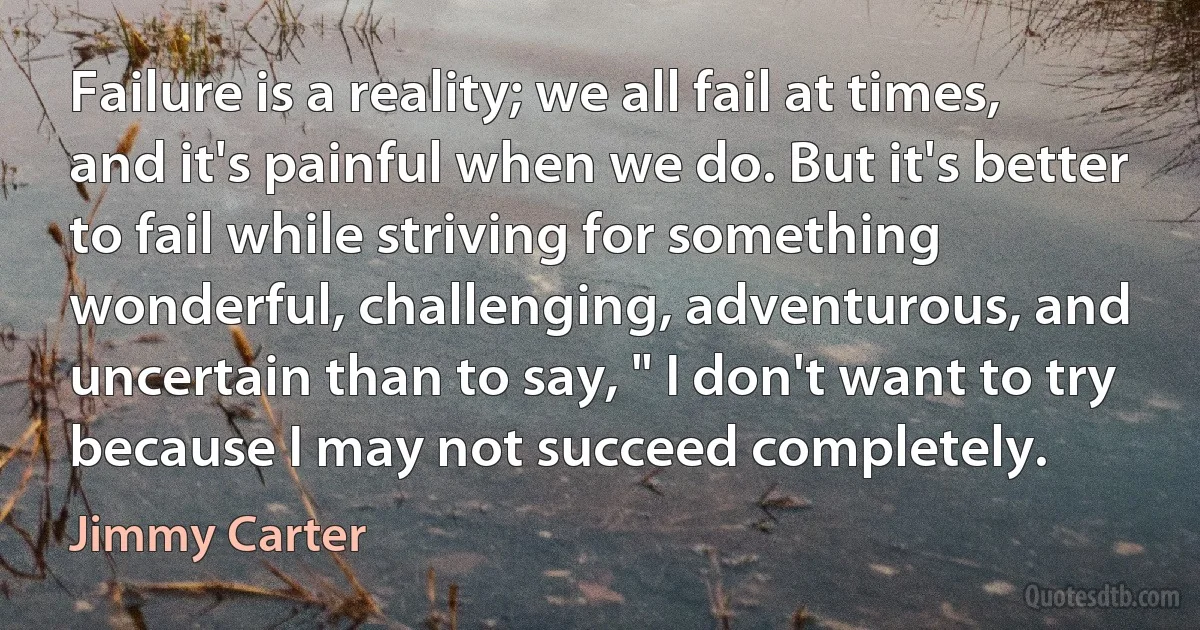 Failure is a reality; we all fail at times, and it's painful when we do. But it's better to fail while striving for something wonderful, challenging, adventurous, and uncertain than to say, " I don't want to try because I may not succeed completely. (Jimmy Carter)