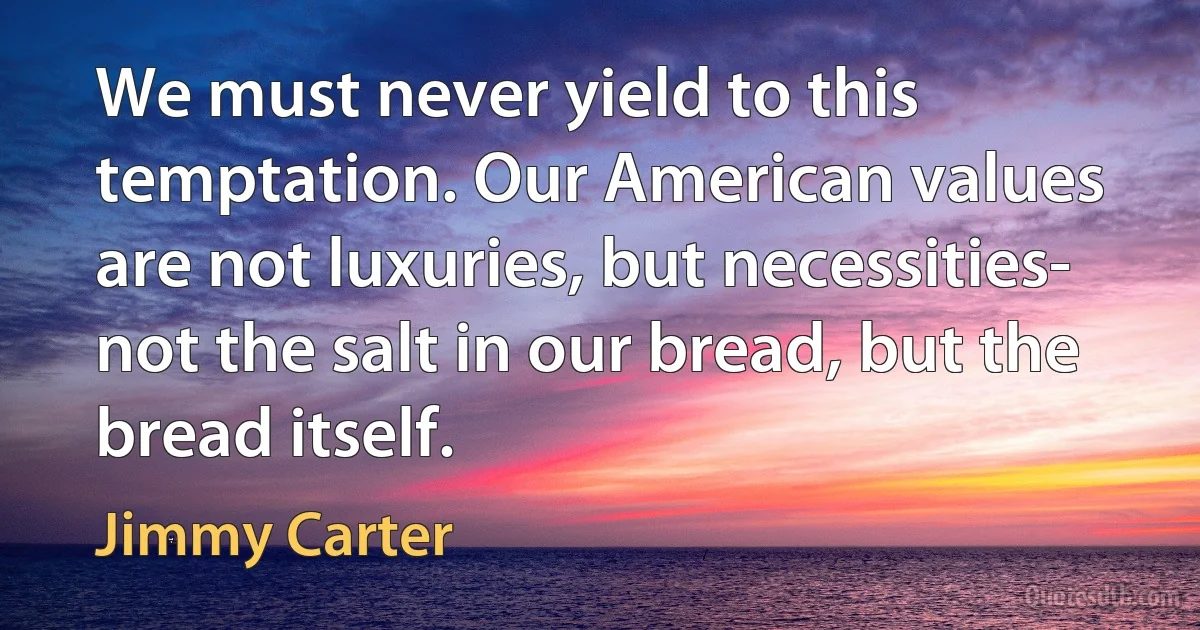 We must never yield to this temptation. Our American values are not luxuries, but necessities- not the salt in our bread, but the bread itself. (Jimmy Carter)