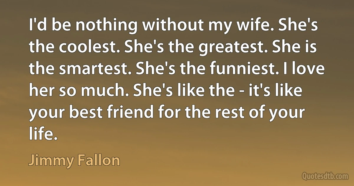 I'd be nothing without my wife. She's the coolest. She's the greatest. She is the smartest. She's the funniest. I love her so much. She's like the - it's like your best friend for the rest of your life. (Jimmy Fallon)